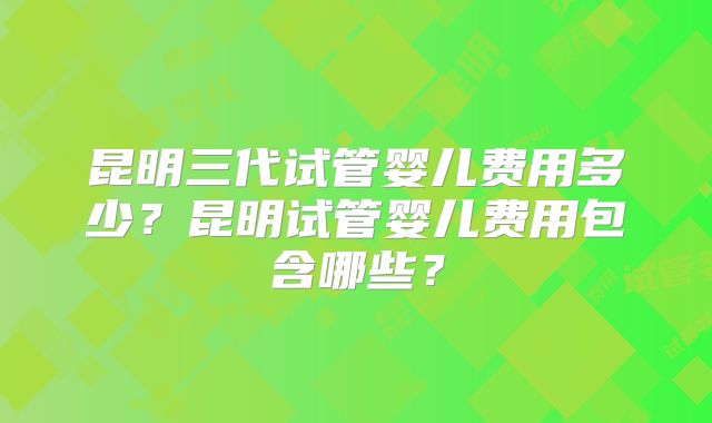 昆明三代试管婴儿费用多少？昆明试管婴儿费用包含哪些？