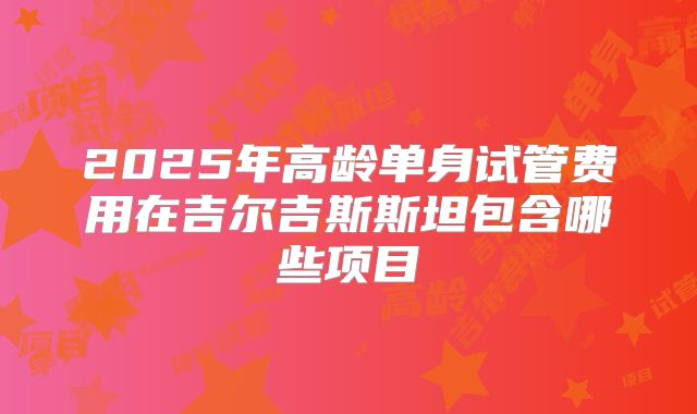 2025年高龄单身试管费用在吉尔吉斯斯坦包含哪些项目