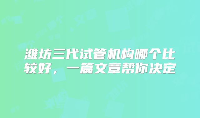 潍坊三代试管机构哪个比较好，一篇文章帮你决定