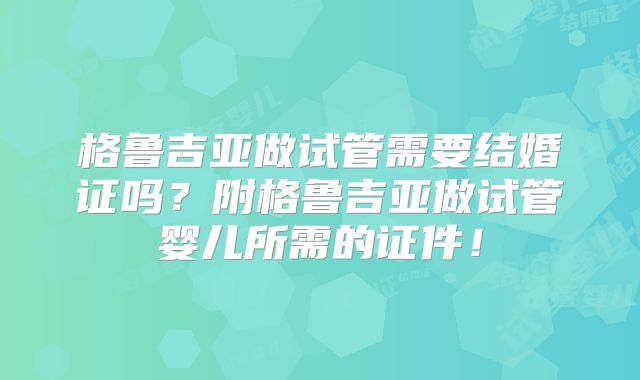 格鲁吉亚做试管需要结婚证吗？附格鲁吉亚做试管婴儿所需的证件！
