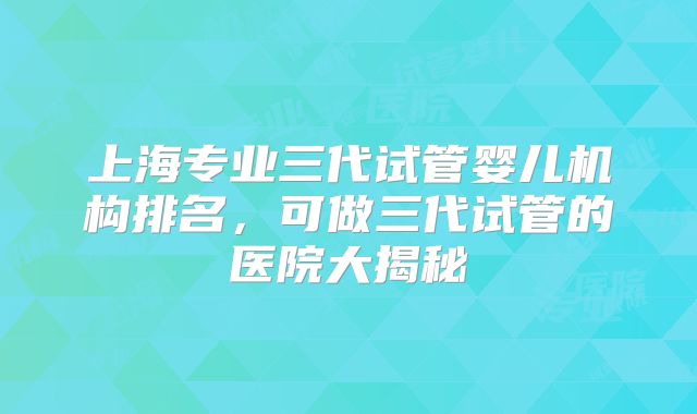 上海专业三代试管婴儿机构排名，可做三代试管的医院大揭秘