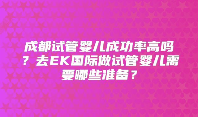 成都试管婴儿成功率高吗？去EK国际做试管婴儿需要哪些准备？
