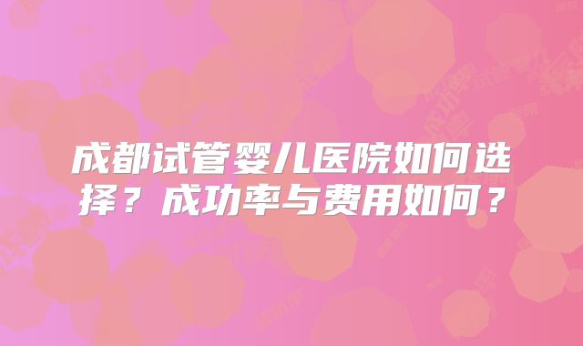 成都试管婴儿医院如何选择？成功率与费用如何？