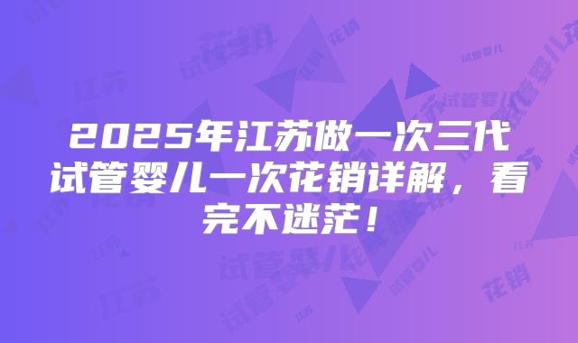 2025年江苏做一次三代试管婴儿一次花销详解，看完不迷茫！
