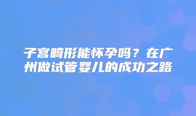 子宫畸形能怀孕吗？在广州做试管婴儿的成功之路