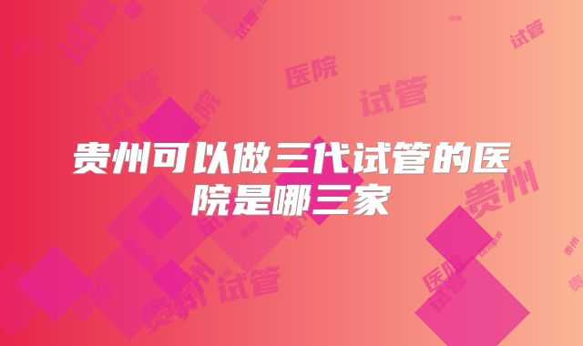 贵州可以做三代试管的医院是哪三家