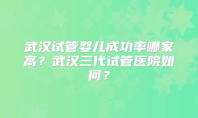 武汉试管婴儿成功率哪家高？武汉三代试管医院如何？