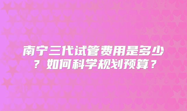 南宁三代试管费用是多少？如何科学规划预算？