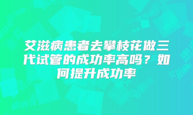 艾滋病患者去攀枝花做三代试管的成功率高吗？如何提升成功率