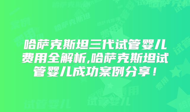 哈萨克斯坦三代试管婴儿费用全解析,哈萨克斯坦试管婴儿成功案例分享！