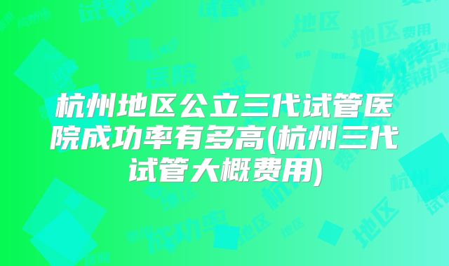 杭州地区公立三代试管医院成功率有多高(杭州三代试管大概费用)
