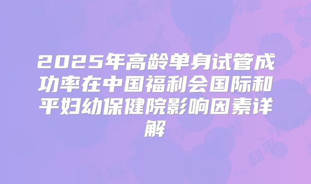 2025年高龄单身试管成功率在中国福利会国际和平妇幼保健院影响因素详解