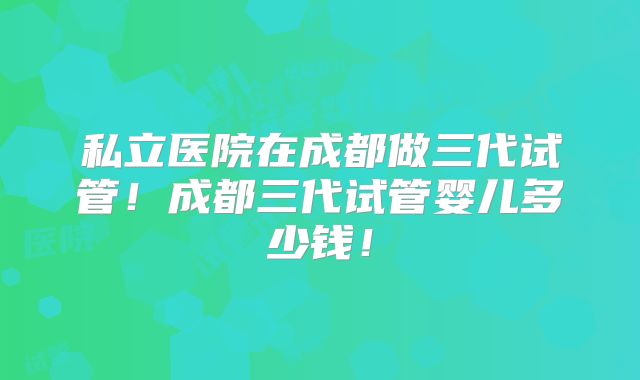 私立医院在成都做三代试管!成都三代试管婴儿多少钱!