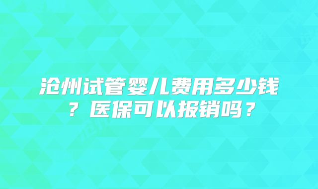 沧州试管婴儿费用多少钱？医保可以报销吗？