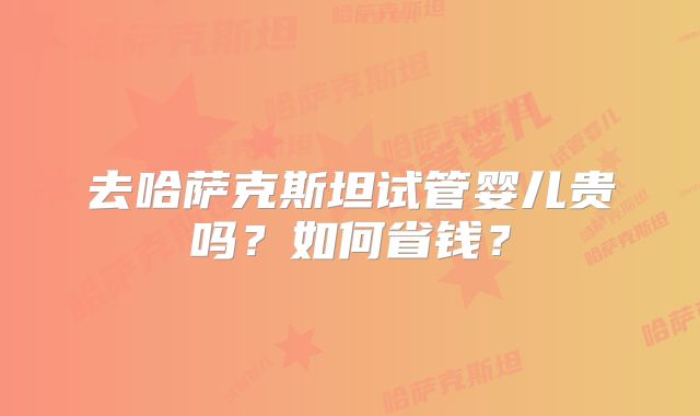 去哈萨克斯坦试管婴儿贵吗？如何省钱？