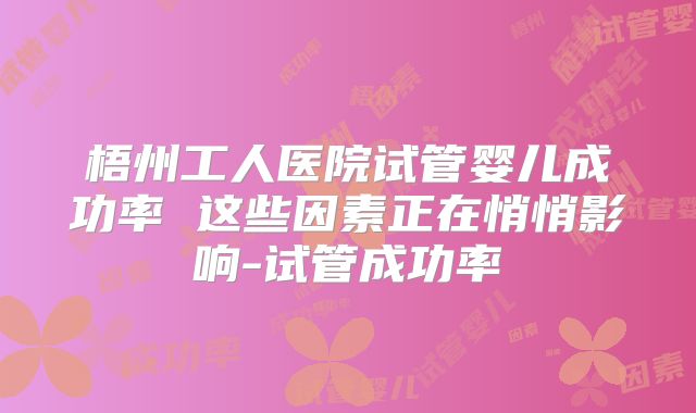 梧州工人医院试管婴儿成功率 这些因素正在悄悄影响-试管成功率