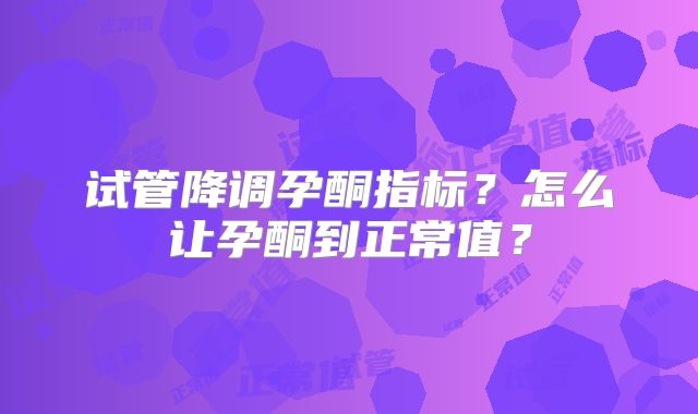 试管降调孕酮指标？怎么让孕酮到正常值？