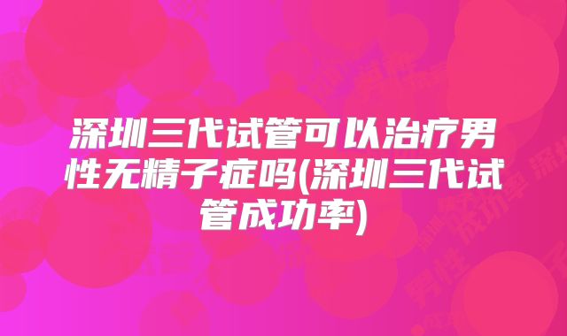 深圳三代试管可以治疗男性无精子症吗(深圳三代试管成功率)