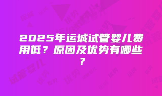 2025年运城试管婴儿费用低？原因及优势有哪些？