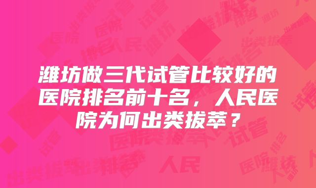 潍坊做三代试管比较好的医院排名前十名,人民医院为何出类拔萃?
