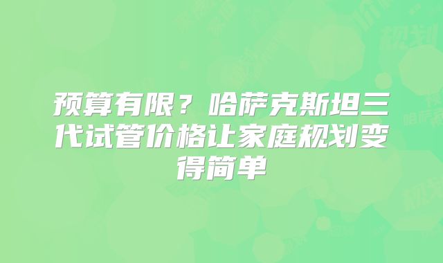 预算有限？哈萨克斯坦三代试管价格让家庭规划变得简单