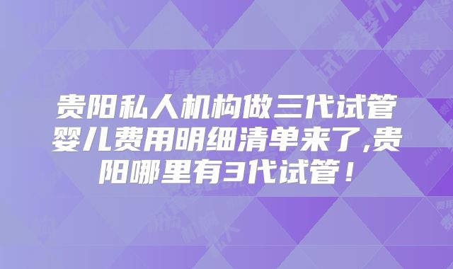 贵阳私人机构做三代试管婴儿费用明细清单来了,贵阳哪里有3代试管！