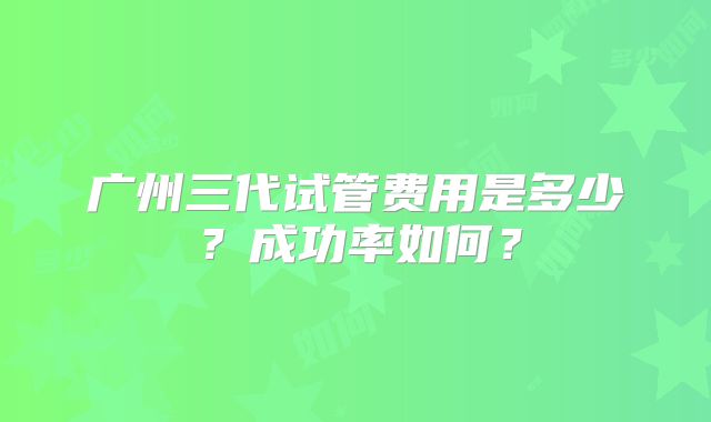 广州三代试管费用是多少？成功率如何？