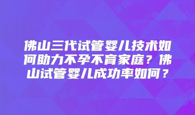 佛山三代试管婴儿技术如何助力不孕不育家庭？佛山试管婴儿成功率如何？