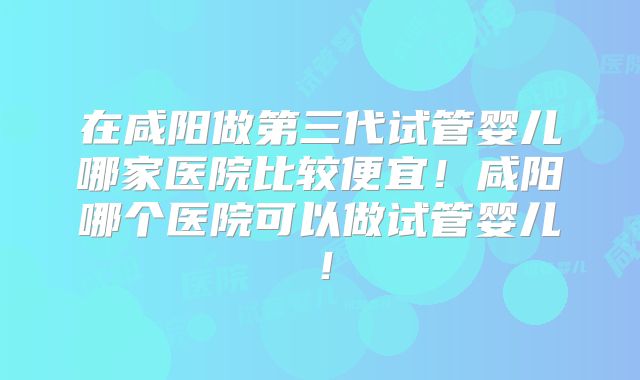 在咸阳做第三代试管婴儿哪家医院比较便宜！咸阳哪个医院可以做试管婴儿！