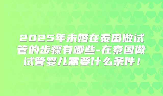 2025年未婚在泰国做试管的步骤有哪些-在泰国做试管婴儿需要什么条件！