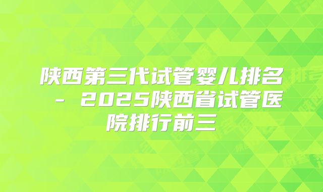 陕西第三代试管婴儿排名 - 2025陕西省试管医院排行前三