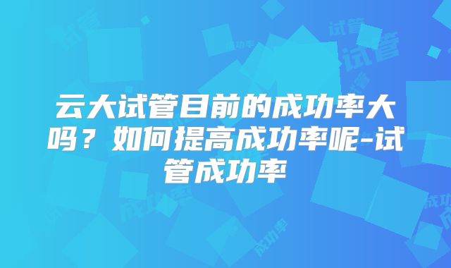 云大试管目前的成功率大吗?如何提高成功率呢-试管成功率
