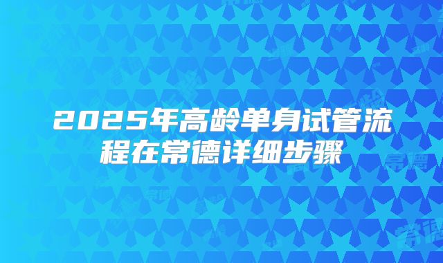 2025年高龄单身试管流程在常德详细步骤