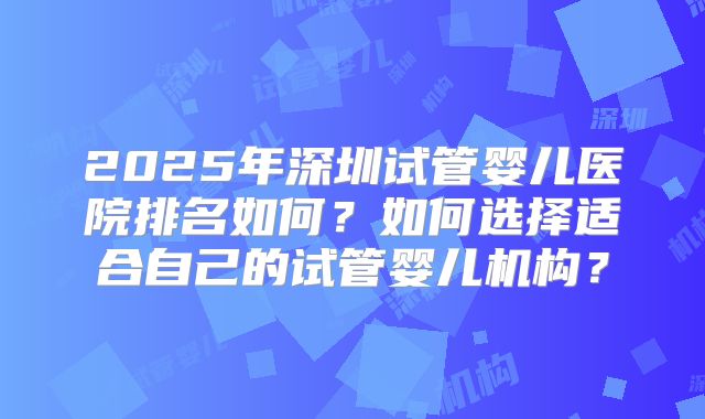 2025年深圳试管婴儿医院排名如何？如何选择适合自己的试管婴儿机构？