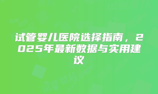 试管婴儿医院选择指南，2025年最新数据与实用建议