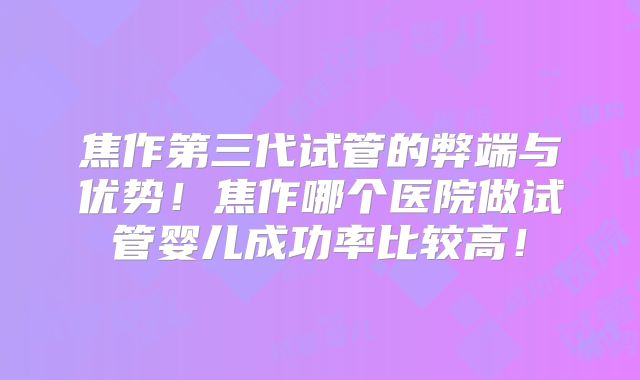焦作第三代试管的弊端与优势！焦作哪个医院做试管婴儿成功率比较高！