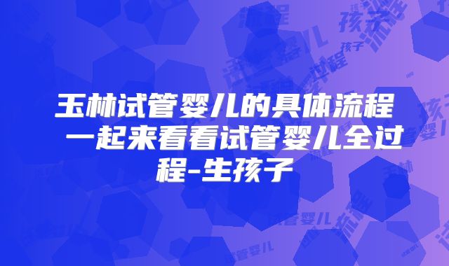 玉林试管婴儿的具体流程 一起来看看试管婴儿全过程-生孩子