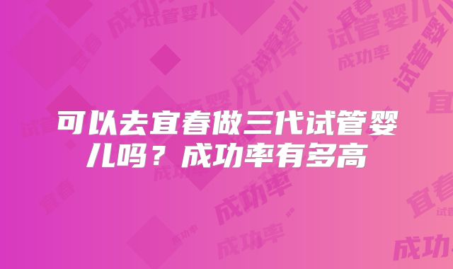 可以去宜春做三代试管婴儿吗?成功率有多高