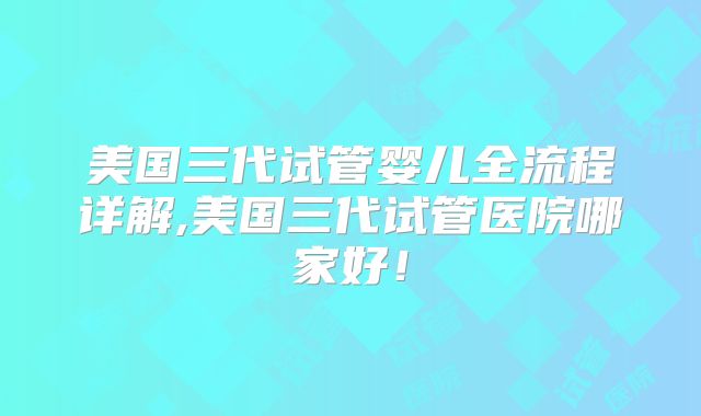 美国三代试管婴儿全流程详解,美国三代试管医院哪家好！