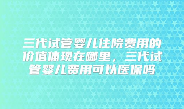 三代试管婴儿住院费用的价值体现在哪里，三代试管婴儿费用可以医保吗