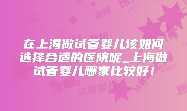 在上海做试管婴儿该如何选择合适的医院呢_上海做试管婴儿哪家比较好！