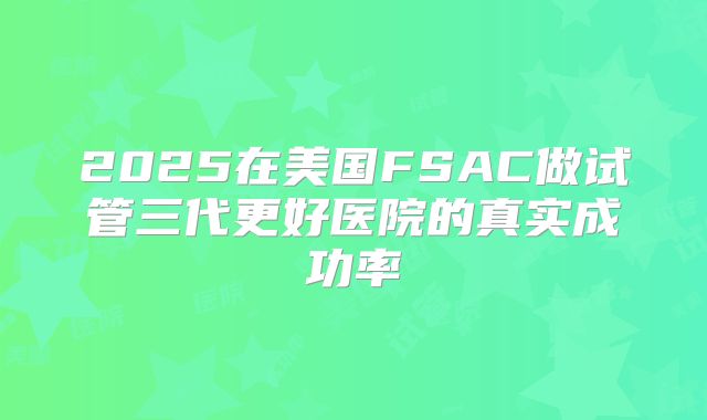 2025在美国FSAC做试管三代更好医院的真实成功率