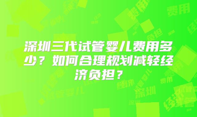 深圳三代试管婴儿费用多少？如何合理规划减轻经济负担？