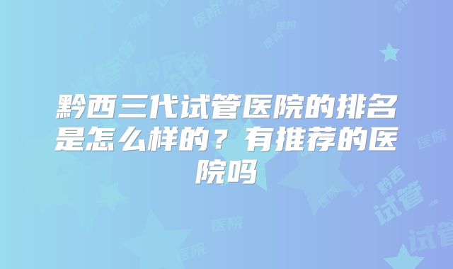 黔西三代试管医院的排名是怎么样的？有推荐的医院吗