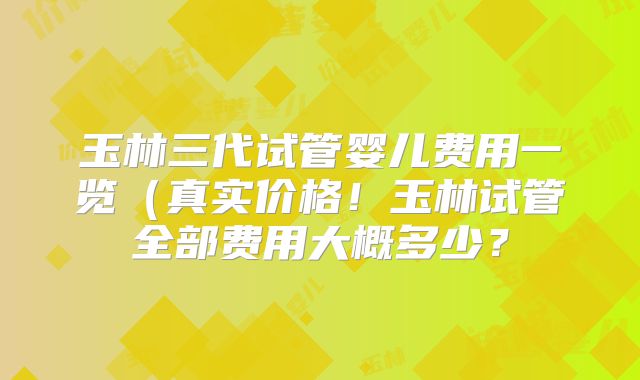 玉林三代试管婴儿费用一览（真实价格！玉林试管全部费用大概多少？