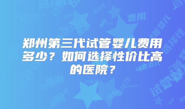 郑州第三代试管婴儿费用多少？如何选择性价比高的医院？