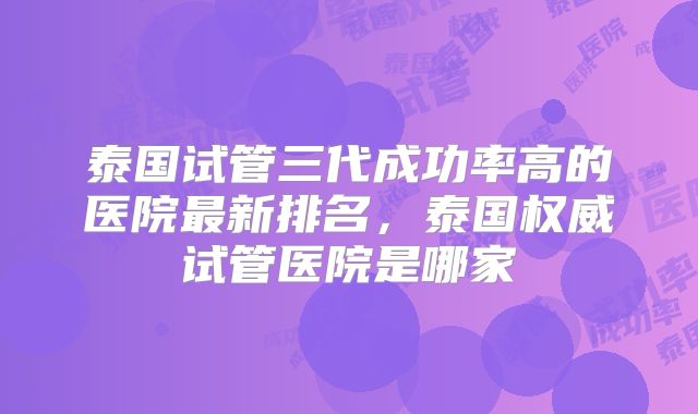 泰国试管三代成功率高的医院最新排名，泰国权威试管医院是哪家