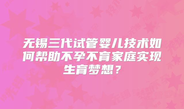 无锡三代试管婴儿技术如何帮助不孕不育家庭实现生育梦想？