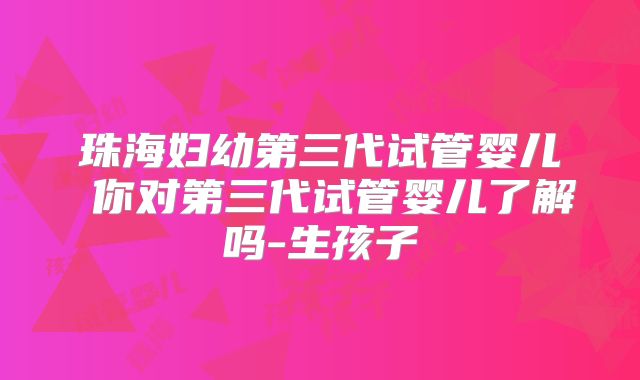 珠海妇幼第三代试管婴儿 你对第三代试管婴儿了解吗-生孩子