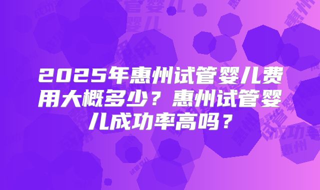 2025年惠州试管婴儿费用大概多少?惠州试管婴儿成功率高吗?